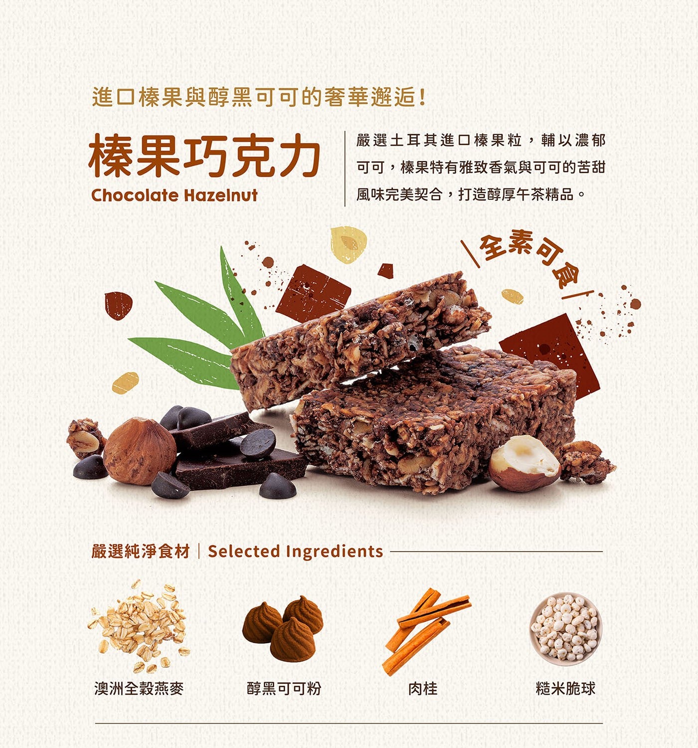 進口榛果與醇黑可可的奢華邂逅! 榛果巧克力 Chocolate Hazelnut 嚴選土耳其進口榛果粒,輔以濃郁可可,榛果特有雅致香氣與可可的苦甜風味完美契合,打造醇厚午茶精品。