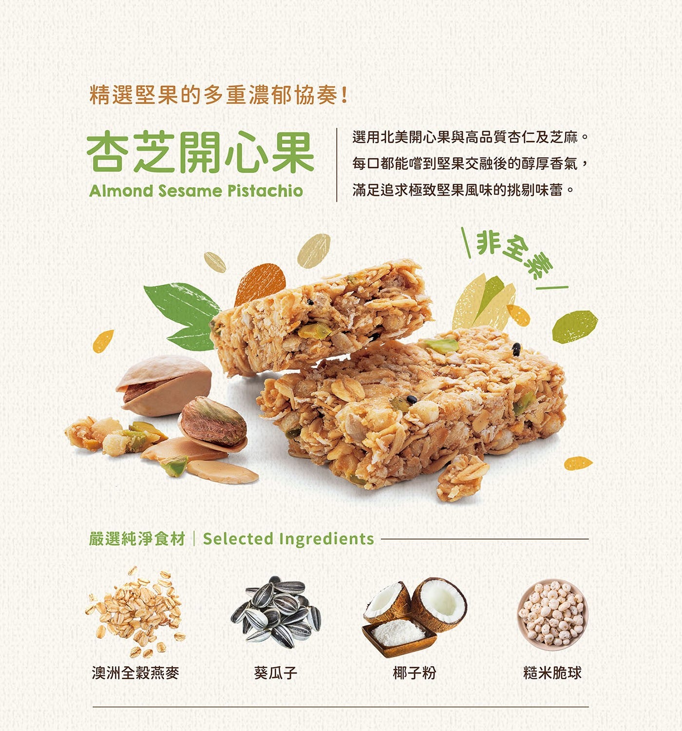 精選堅果的多重濃郁協奏! 杏芝開心果| Almond Sesame Pistachio 選用北美開心果與高品質杏仁及芝麻。 每口都能嚐到堅果交融後的醇厚香氣, 滿足追求極致堅果風味的挑剔味蕾。
