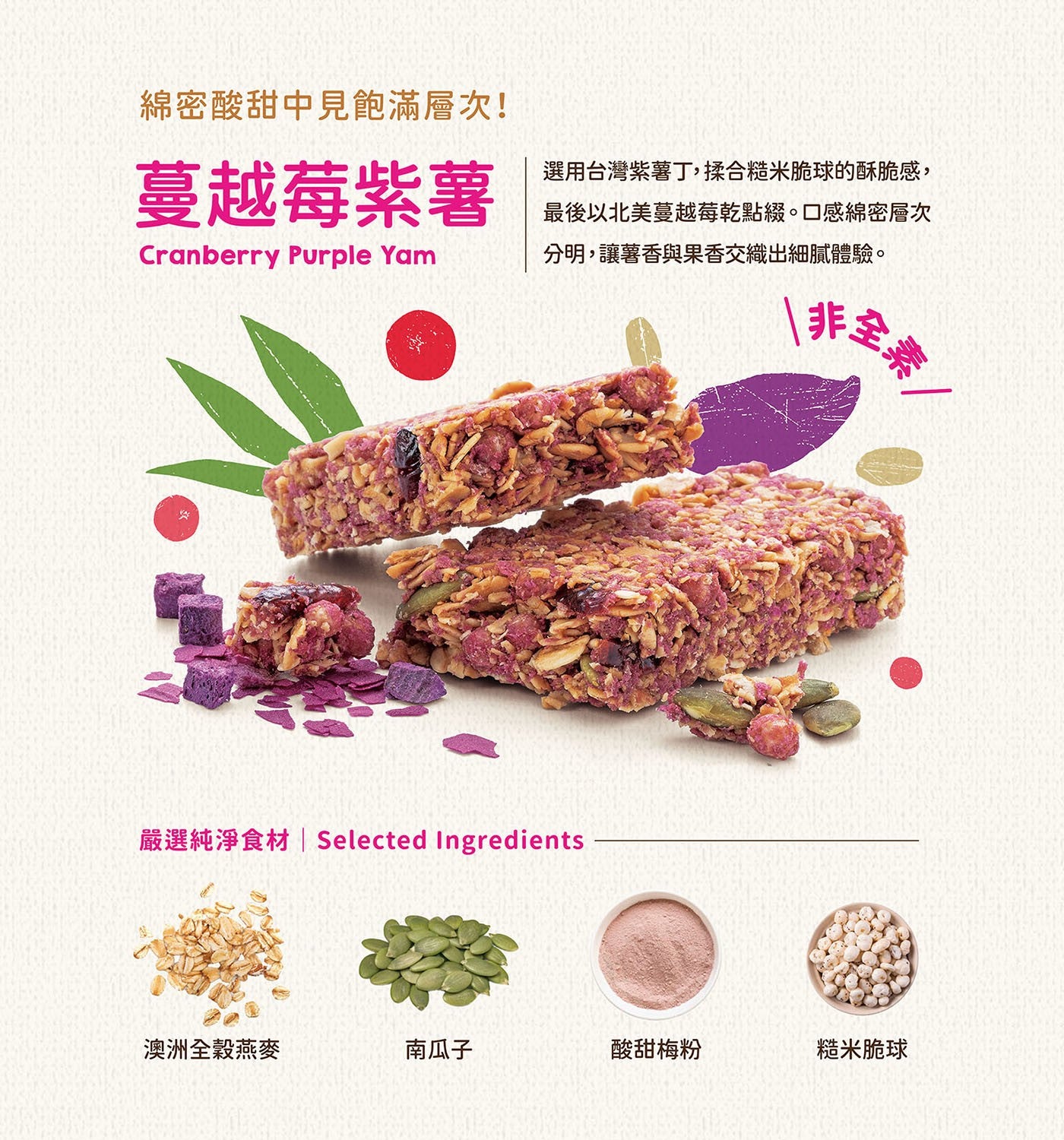 綿密酸甜中見飽滿層次! 蔓越莓紫薯 Cranberry Purple Yam 選用台灣紫薯丁,揉合糙米脆球的酥脆感, 最後以北美蔓越莓乾點綴。口感綿密層次分明,讓薯香與果香交織出細膩體驗。