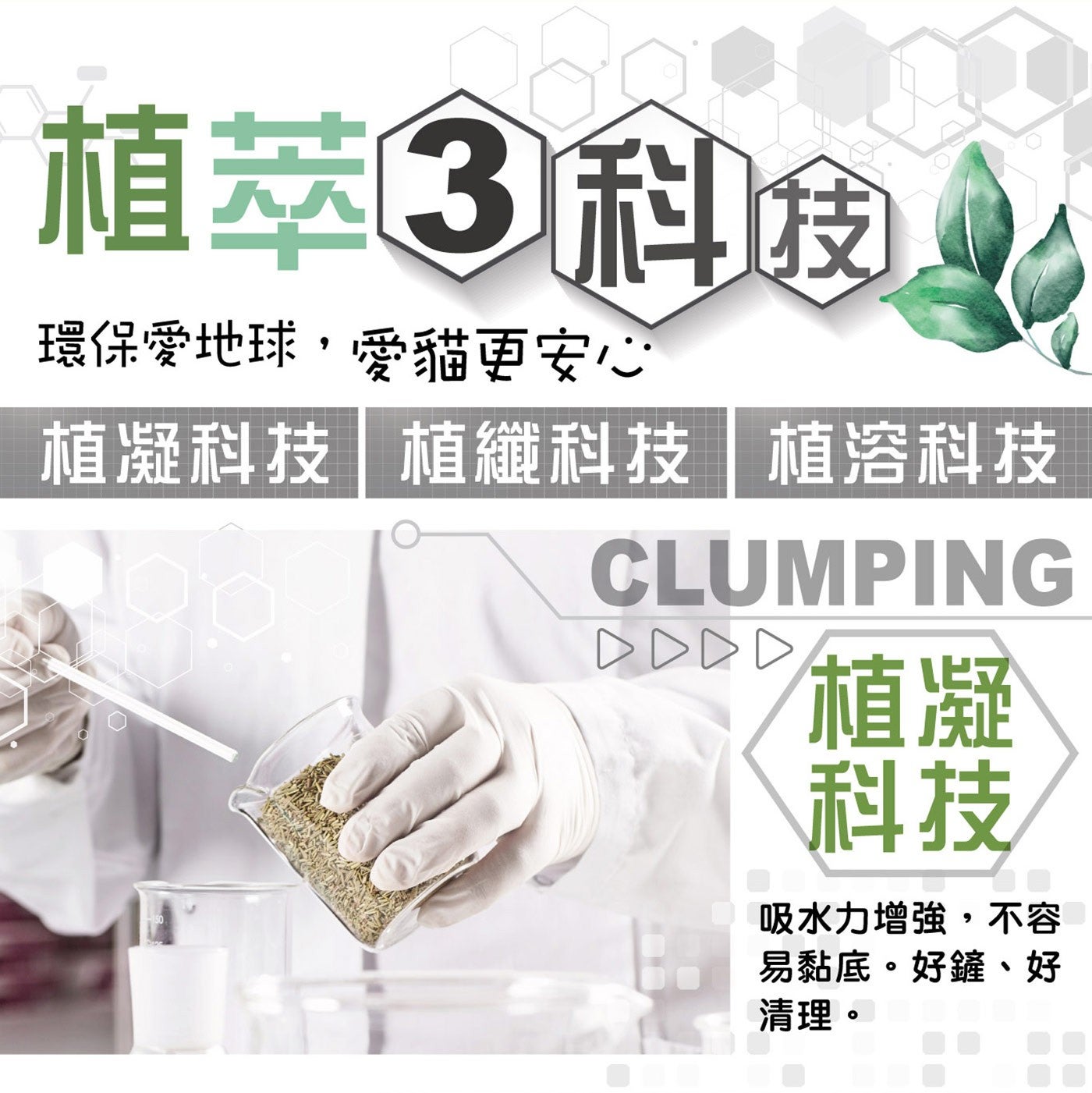 植萃3科技 環保愛地球,愛貓更安心 植凝科技植纖科技植溶科技 CLUMPING DDDD 植凝 科技 吸水力增強,不容 易黏底。好鏟、好 清理。