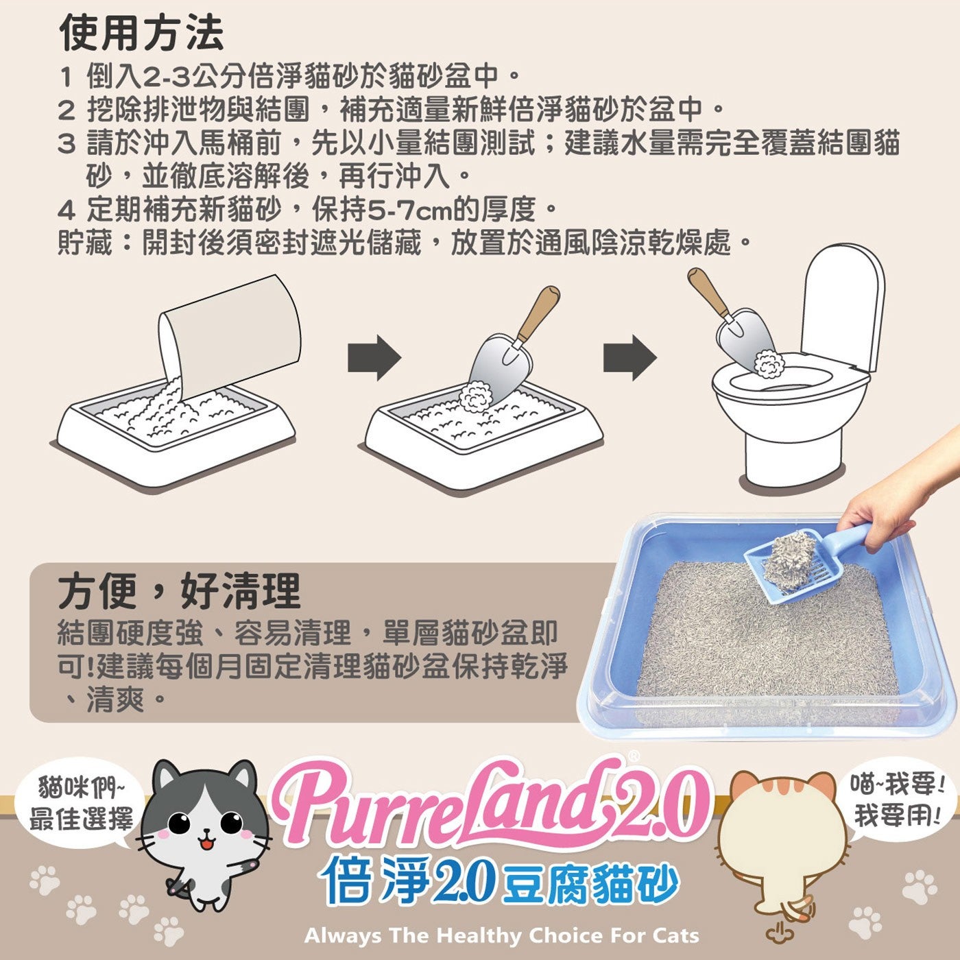 使用方法 倒入2-3公分倍淨貓砂於貓砂盆中。 挖除排泄物與結團,補充適量新鮮倍淨貓砂於盆中。 請於沖入馬桶前,先以小量結團測試;建議水量需完全覆蓋結團貓 砂,並徹底溶解後,再行沖入。