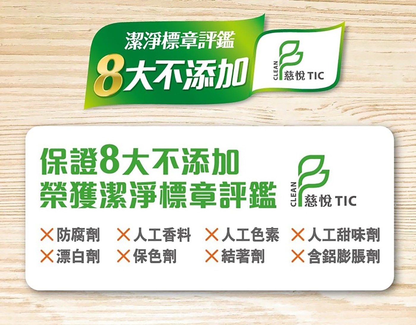 潔淨標章評鑑 8大不添加 CLEAN 8 「慈悅 TIC 保證8大不添加 榮獲潔淨標章評鑑 × 防腐劑 人工香料 人工色素 ╳漂白劑 X保色劑 ╳結著劑 慈悅 人工甜味劑 X含鋁膨脹劑