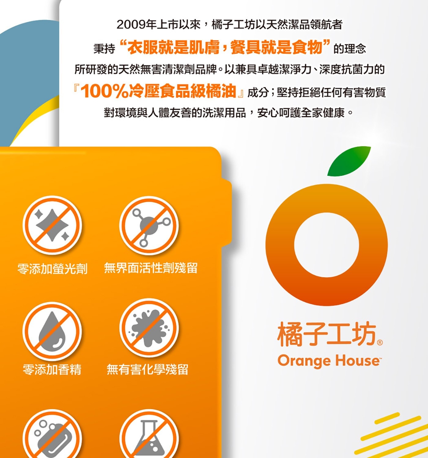 2009年上市以來,橘子工坊以天然潔品領航者 秉持衣服就是肌膚,餐具...零添加螢光劑 無界面活性劑殘留 零添加香精 無有害化學殘留 橘子工坊。 Orange House