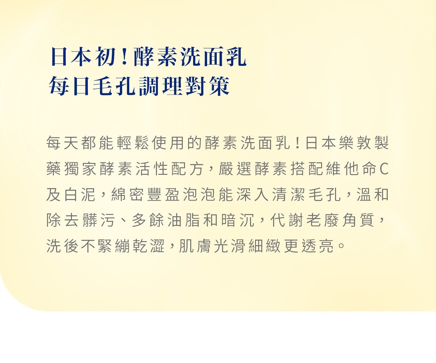 每天都能輕鬆使用的酵素洗面乳!日本樂敦製藥獨家酵素活性配方,嚴選酵素搭配維他命C 及白泥,綿密豐盈泡泡能深入清潔毛孔,溫和 除去髒污、多餘油脂和暗沉,代謝老廢角質, 洗後不緊繃乾澀,肌膚光滑細緻更透亮。