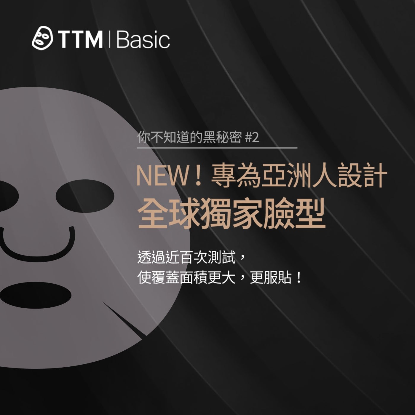 TTM Basic 你不知道的黑秘密 2 NEW!專為亞洲人設計 全球獨家臉型 透過近百次測試 , 使覆蓋面積更大,更服貼!