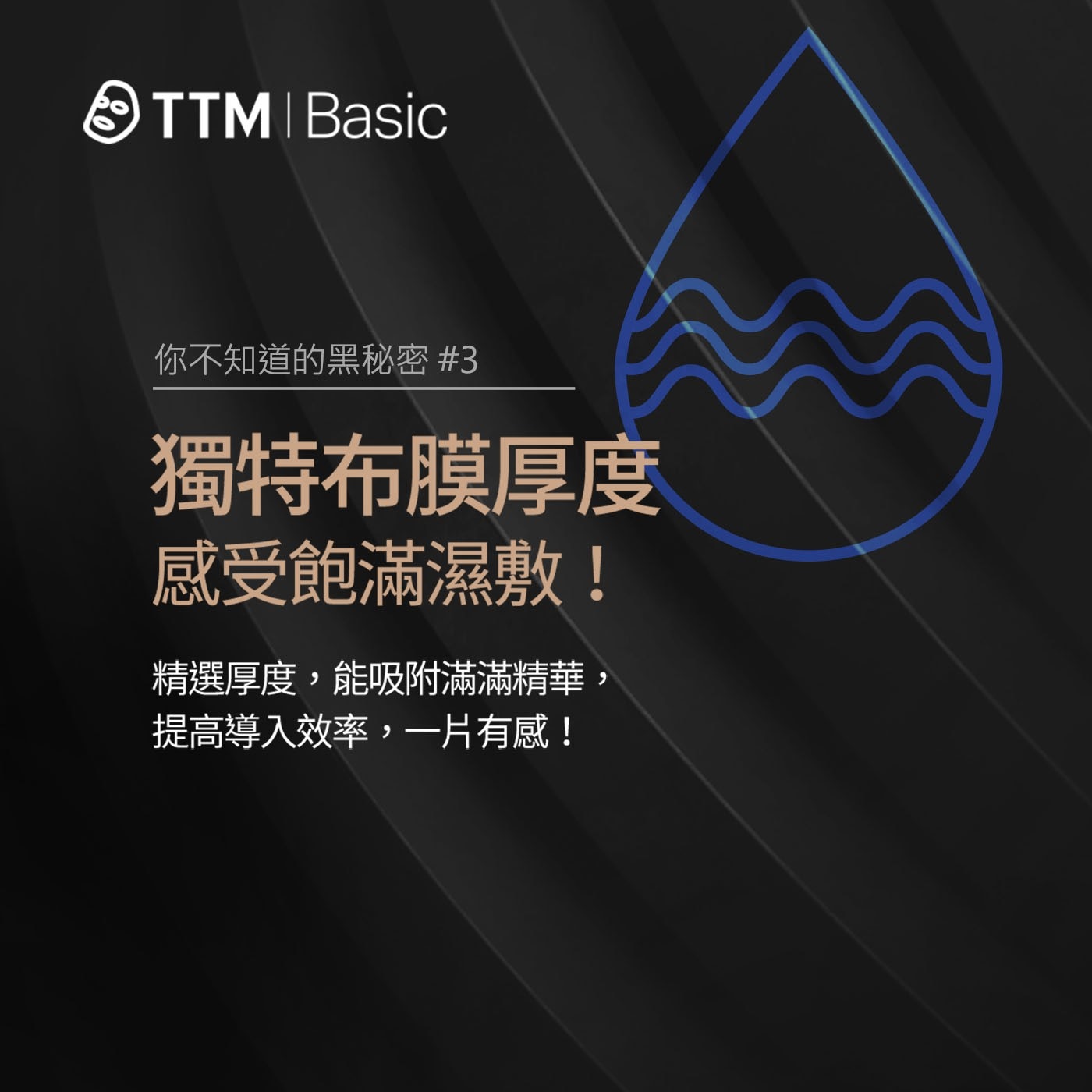 TTM Basic 你不知道的黑秘密 3 獨特布膜厚度 感受飽滿濕敷! 精選厚度,能吸附滿滿精華, 提高導入效率,一片有感!