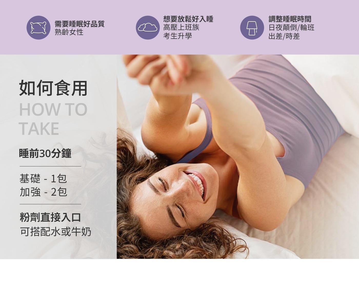 需要睡眠好品質 熟齡女性 如何食用 HOW TO TAKE 睡前30分鐘 基礎- 1包 加強-2包 粉劑直接入口 可搭配水或牛奶 想要放鬆好入睡 高壓上班族 考生升學 調整睡眠時間 日夜顛倒/輪班...