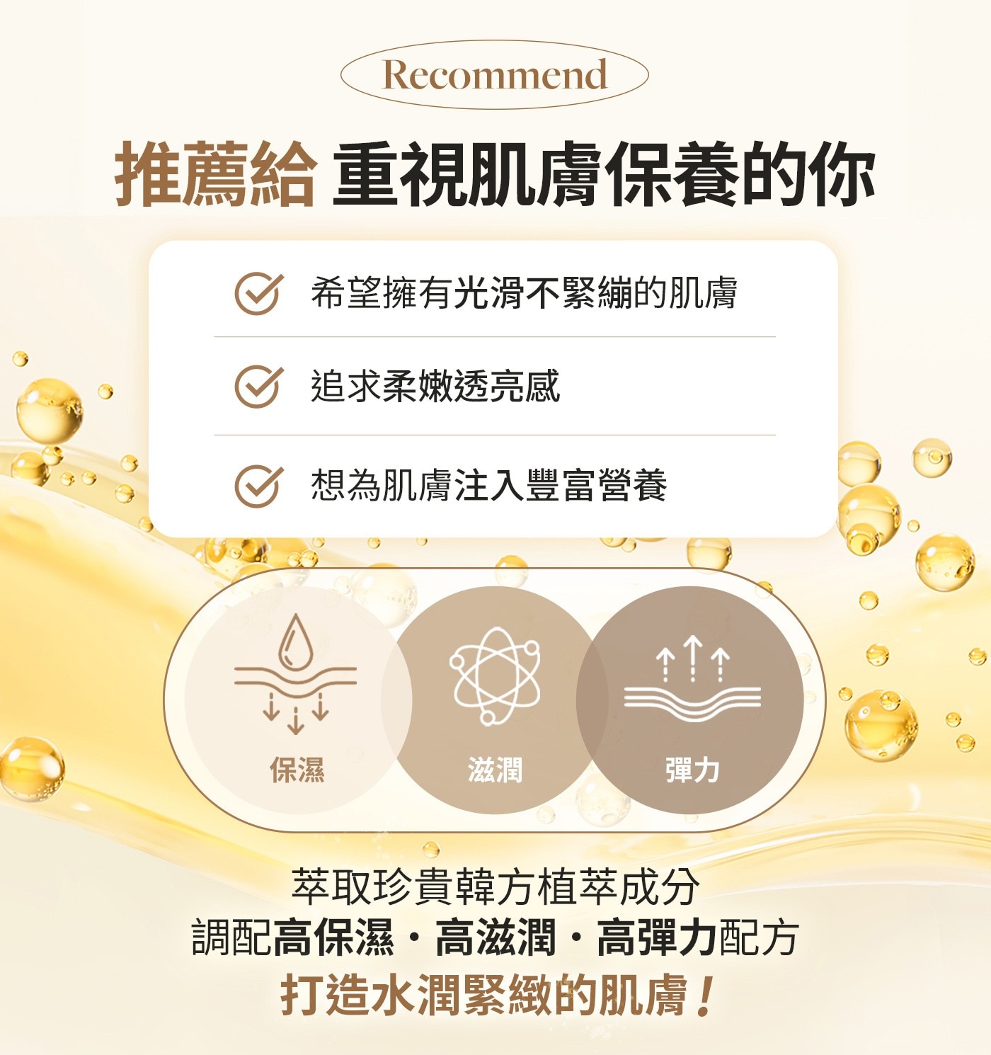 推薦給重視肌膚保養的你希望擁有光滑不緊繃的肌膚追求柔嫩透亮感想為肌膚注入豐富營養
