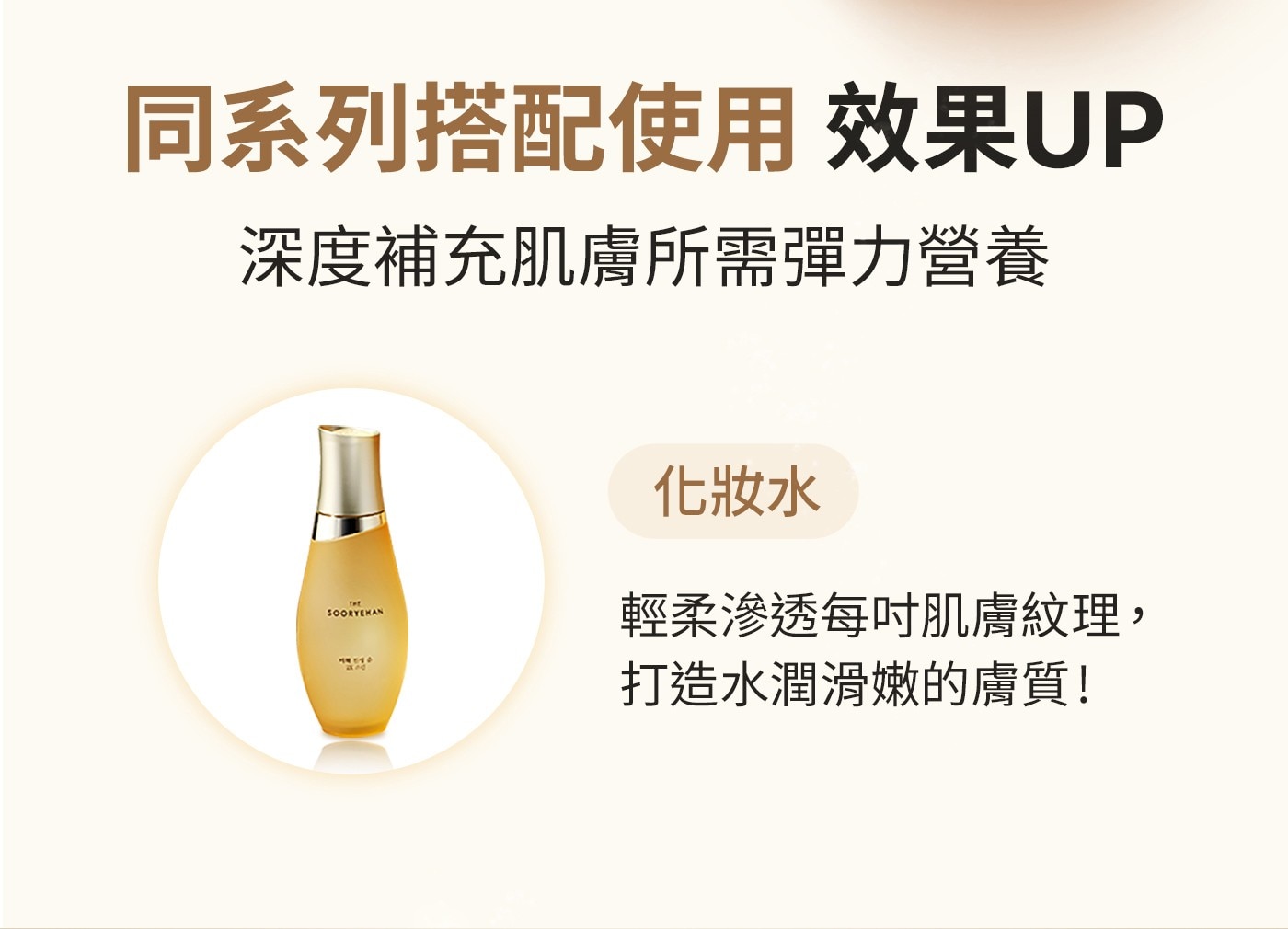 同系列搭配使用效果UP深度補充肌膚所需彈力營養化妝水輕柔滲透每吋肌膚紋理,打造水潤滑嫩的膚質!