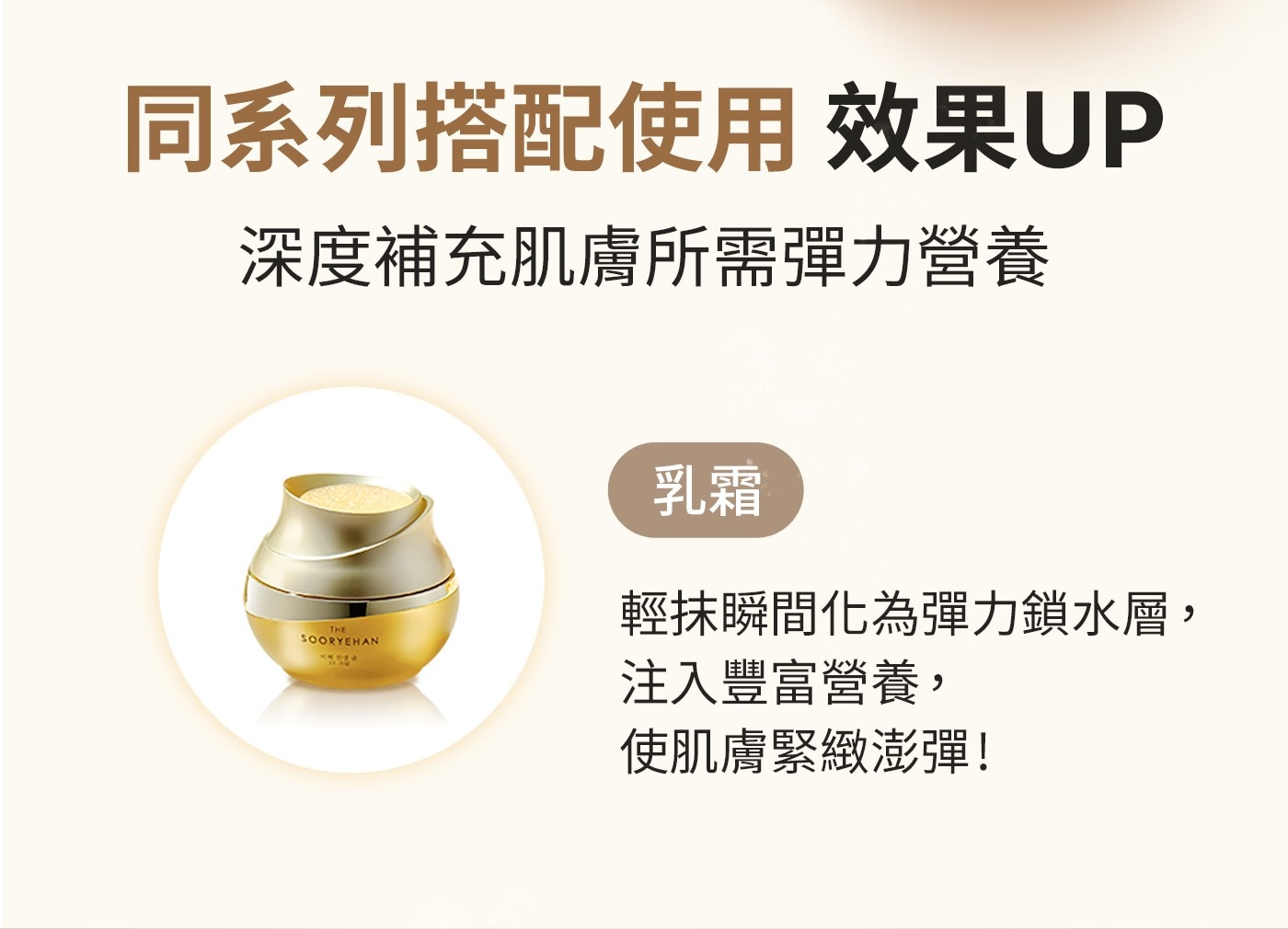 同系列搭配使用效果UP深度補充肌膚所需彈力營養乳霜輕抹瞬間化為彈力鎖水層,注入豐富營養,使肌膚緊緻澎彈!