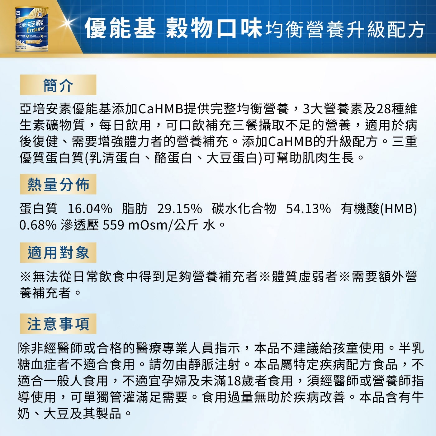 亞培安素優能基添加CaHMB提供完整均衡營養,3大營養素及28種維生素礦物質,每日飲用,可口飲補充三餐攝取不足的營養,適用於病後復健、需要增強體力者的營養補充。添加CaHMB的升級配方。三重優質蛋白質(乳清蛋白、酪蛋白、大豆蛋白)可幫助肌肉生長。