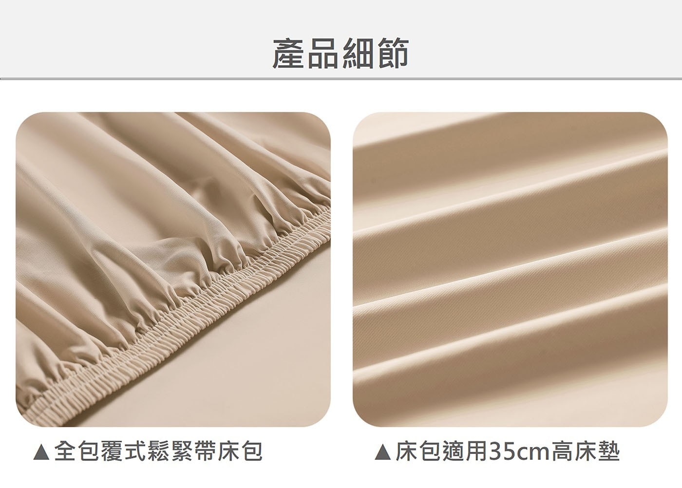 產品細節 ▲全包覆式鬆緊帶床包 床包適用35cm高床墊