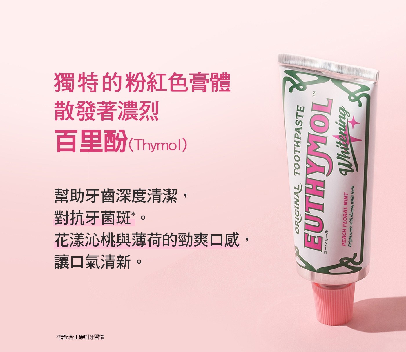 百里酚Thymol 散發著濃烈 獨特的粉紅色膏體 幫助牙齒深度清潔 對抗牙菌斑。 花漾沁桃與薄荷的勁爽口感, 讓口氣清新。