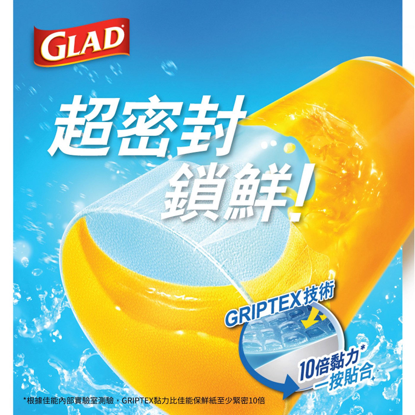 GLAD 超密封 鎖鮮! GRIPTEX技術 根據佳能內部實驗室測驗,GRIPTEX黏力比佳能保鮮紙至少緊密10倍 10倍黏力 一按貼合