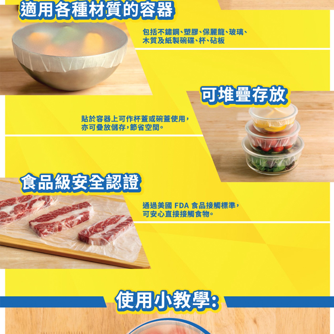 適用各種材質的容器 包括不鏽鋼、塑膠、保麗龍、玻璃、 木質及紙製碗碟...亦可疊放儲存,節省空間。 可堆疊存放 食品級安全認證 通過美國FDA食品接觸標準, 可安心直接接觸食物。 使用小教學: