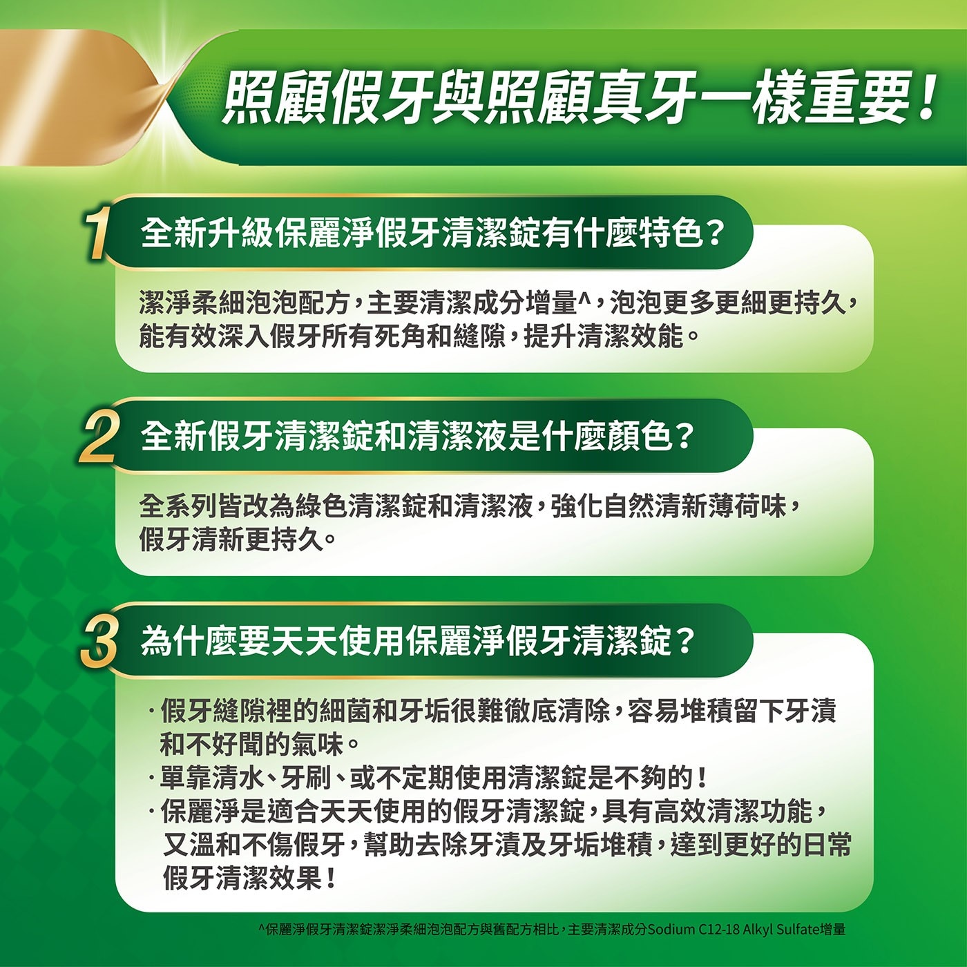 全新升級保麗淨假牙清潔錠有什麼特色?潔淨柔細泡泡配方,主要清潔成分增量^,泡泡更多更細更持久,能有效深入假牙所有死角和縫隙,提升清潔效能。全新假牙清潔錠和清潔液是什麼顏色?全系列皆改為綠色清潔錠和清潔液,強化自然清新薄荷味假牙清新更持久。
