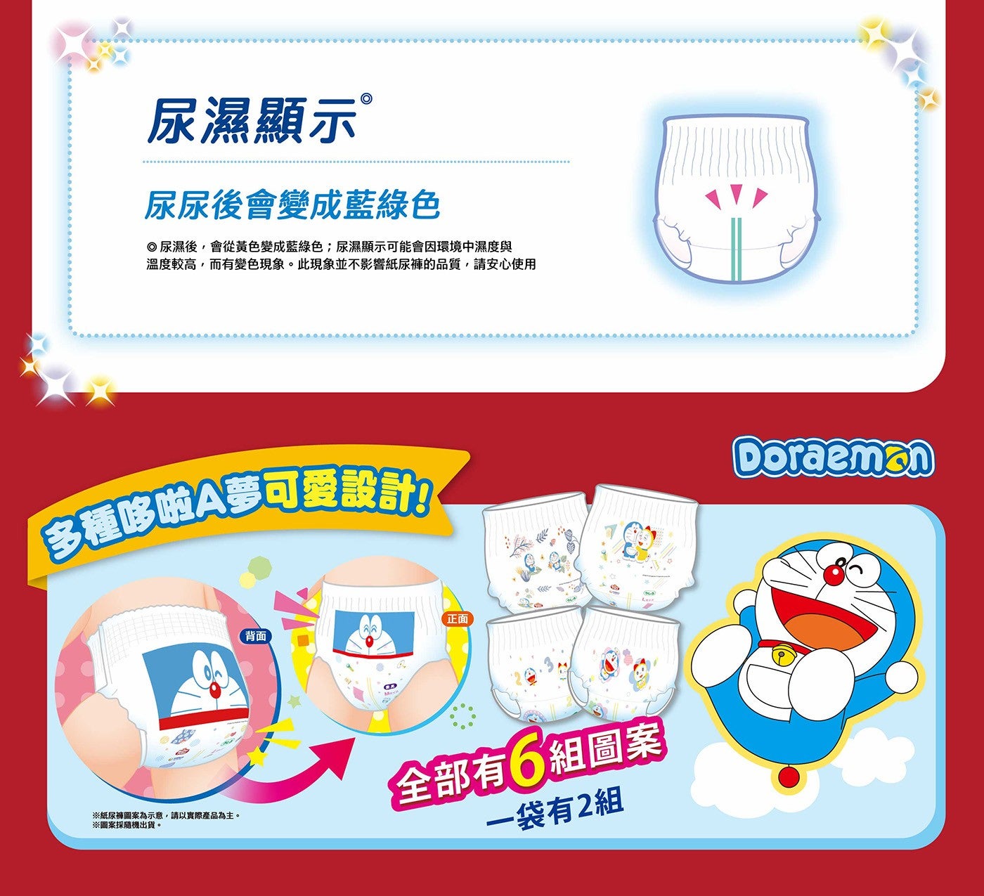 尿濕顯示® 尿尿後會變成藍綠色 ◎尿濕後,會從黃色變成藍綠色;尿濕顯示可能會因環境中濕度與 溫度較高,而有變色現象。此現象並不影響紙尿褲的品質,請安心使用 多種哆啦A夢可愛設計!!