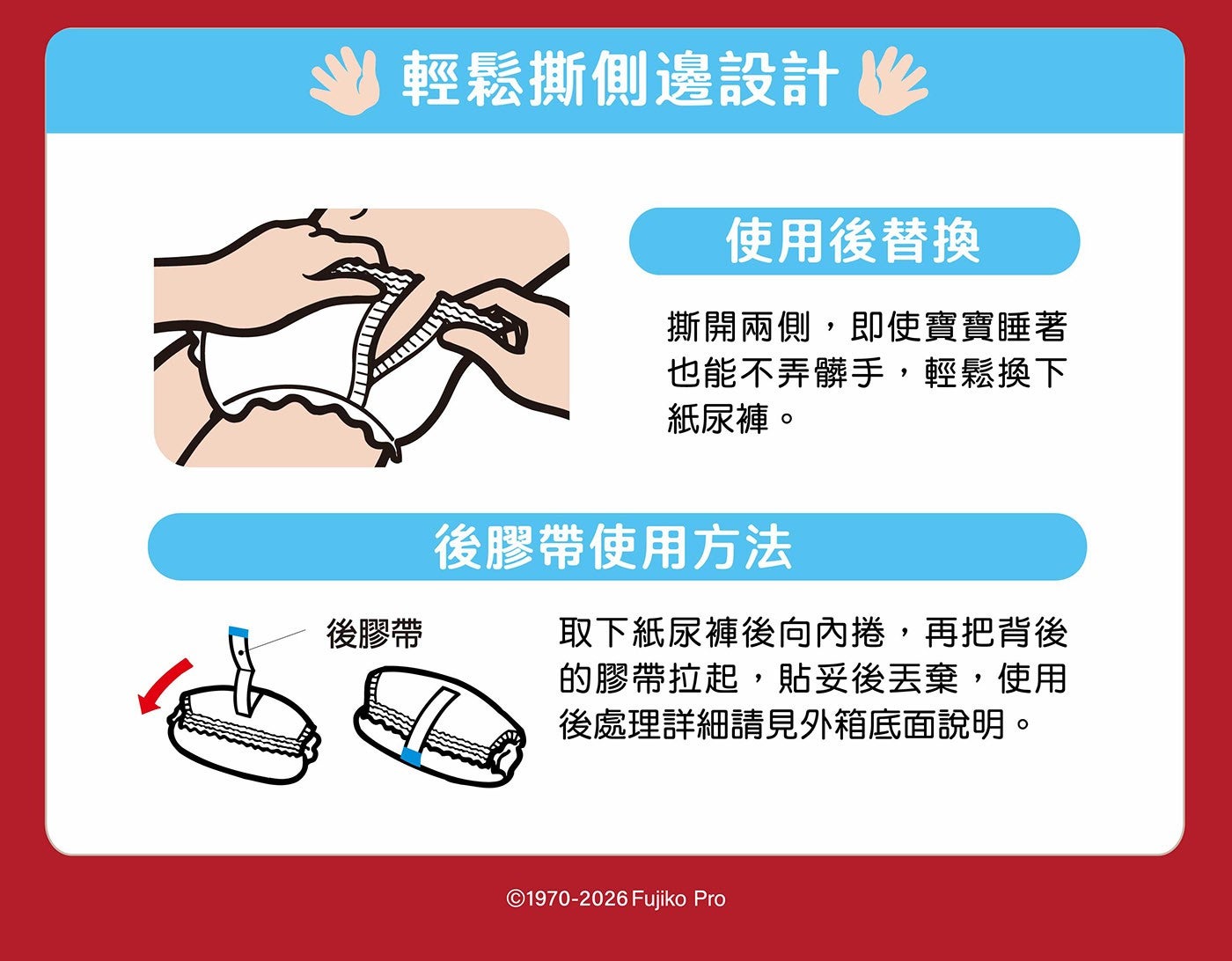 輕鬆撕側邊設計作 使用後替換 撕開兩側,即使寶寶睡著 也能不弄髒手,輕鬆換下 紙尿褲。 後膠帶 後膠帶使用方法 取下紙尿褲後向內捲,再把背後 的膠帶拉起,貼妥後丟棄,使用 後處理詳細請見外箱底面說明。