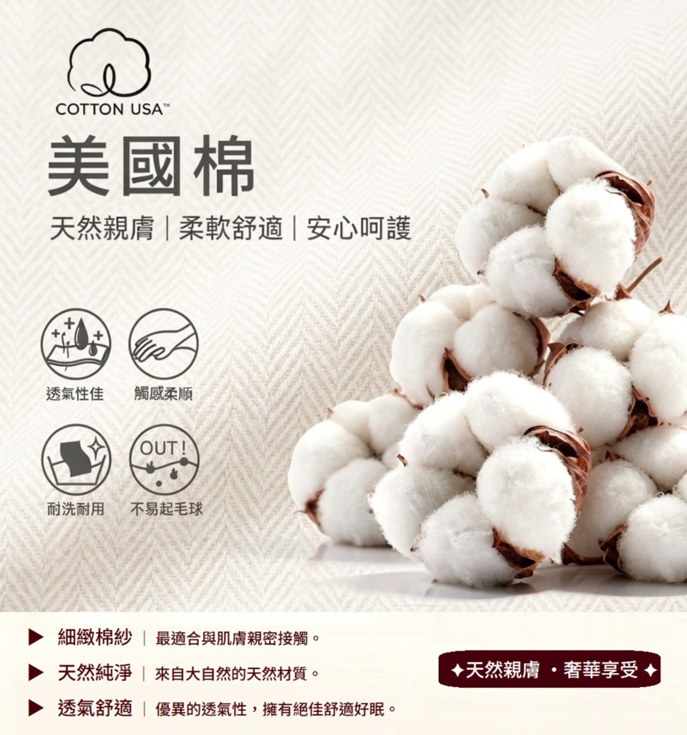 COTTON USATM 美國棉 天然親膚柔軟舒適安心呵護 透氣性佳 觸感柔順 耐洗耐用 不易起毛球 細緻棉紗 最適合與肌膚親密接觸。 天然純淨 來自大自然的天然材質。
