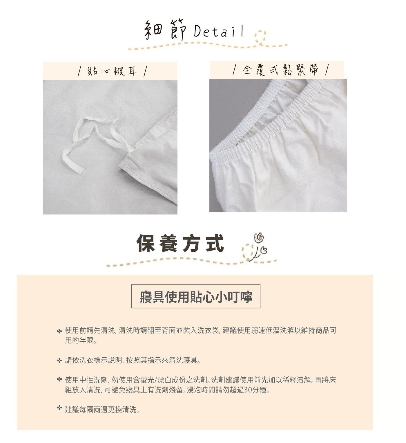 貼心被耳 細節 Detail 1全覆式鬆緊帶 保養方式 寢具使用貼心小叮嚀 使用前請先清洗,清洗時請翻至背面並裝入洗衣袋,建議使用弱速低溫洗滌以維持商品可 用的年限。