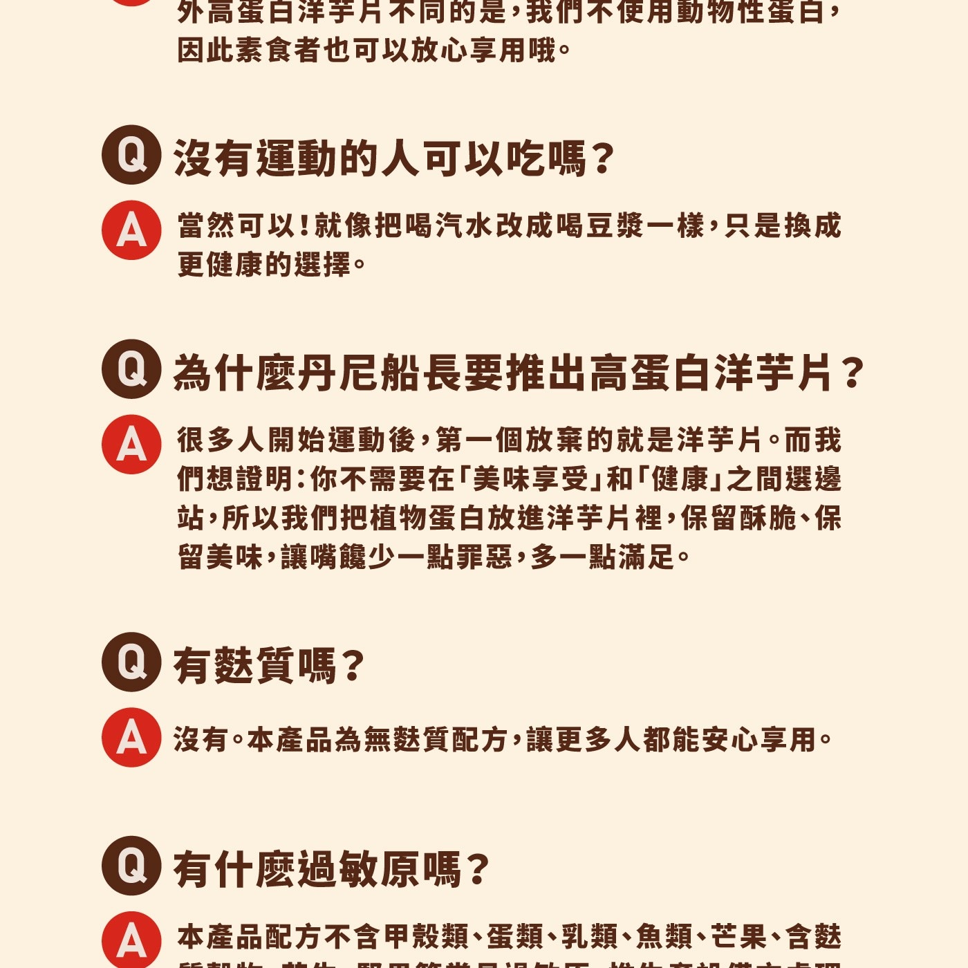 外高蛋白洋芋片不同的是,我們不使用動物性蛋白, 因此素食者也可以放心享用哦。 沒有運動的人可以吃嗎? 當然可以!就像把喝汽水改成喝豆漿1樣,只是換成 更健康的選擇。 為什麼丹尼船長要推出高蛋白洋芋片?