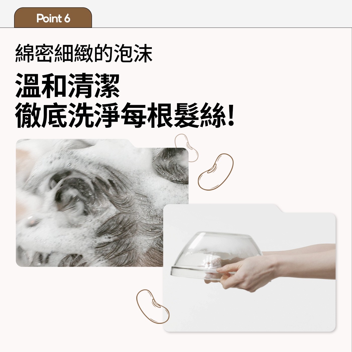 Point 綿密細緻的泡沫 溫和清潔 徹底洗淨每根髮絲!