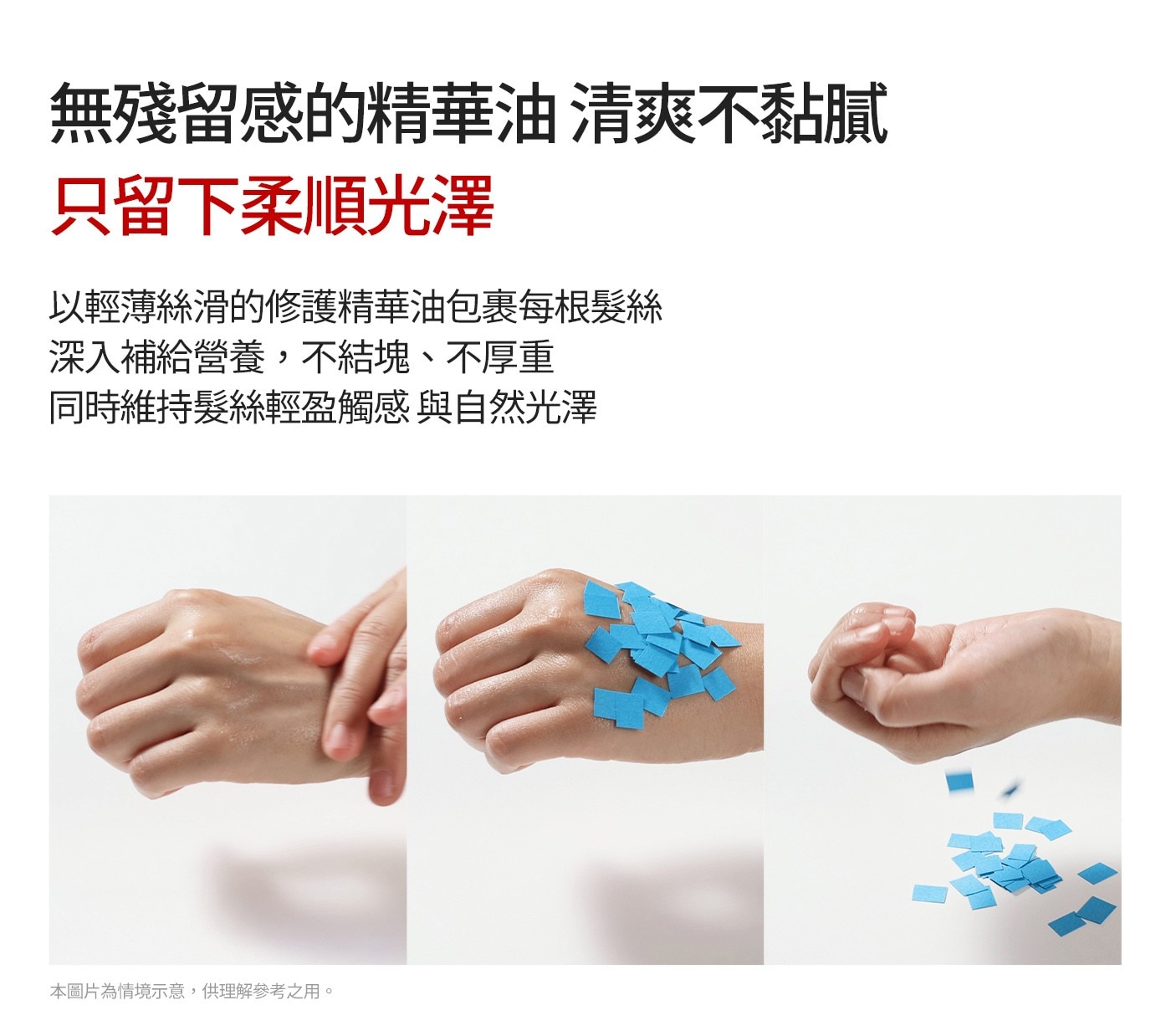 以輕薄絲滑的修護精華油包裹每根髮絲深入補給營養,不結塊、不厚重同時維持髮絲輕盈觸感與自然光澤