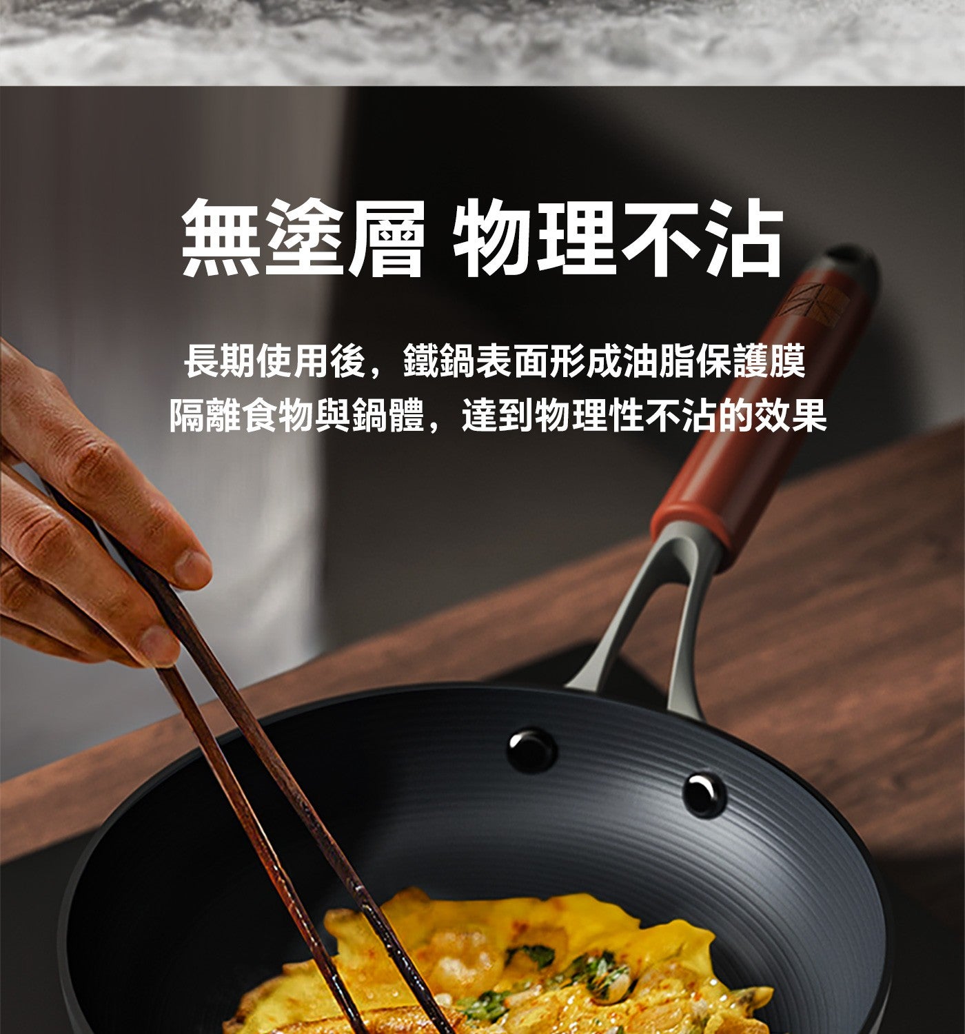 無塗層 物理不沾 長期使用後,鐵鍋表面形成油脂保護膜 隔離食物與鍋體,達到物理性不沾的效果