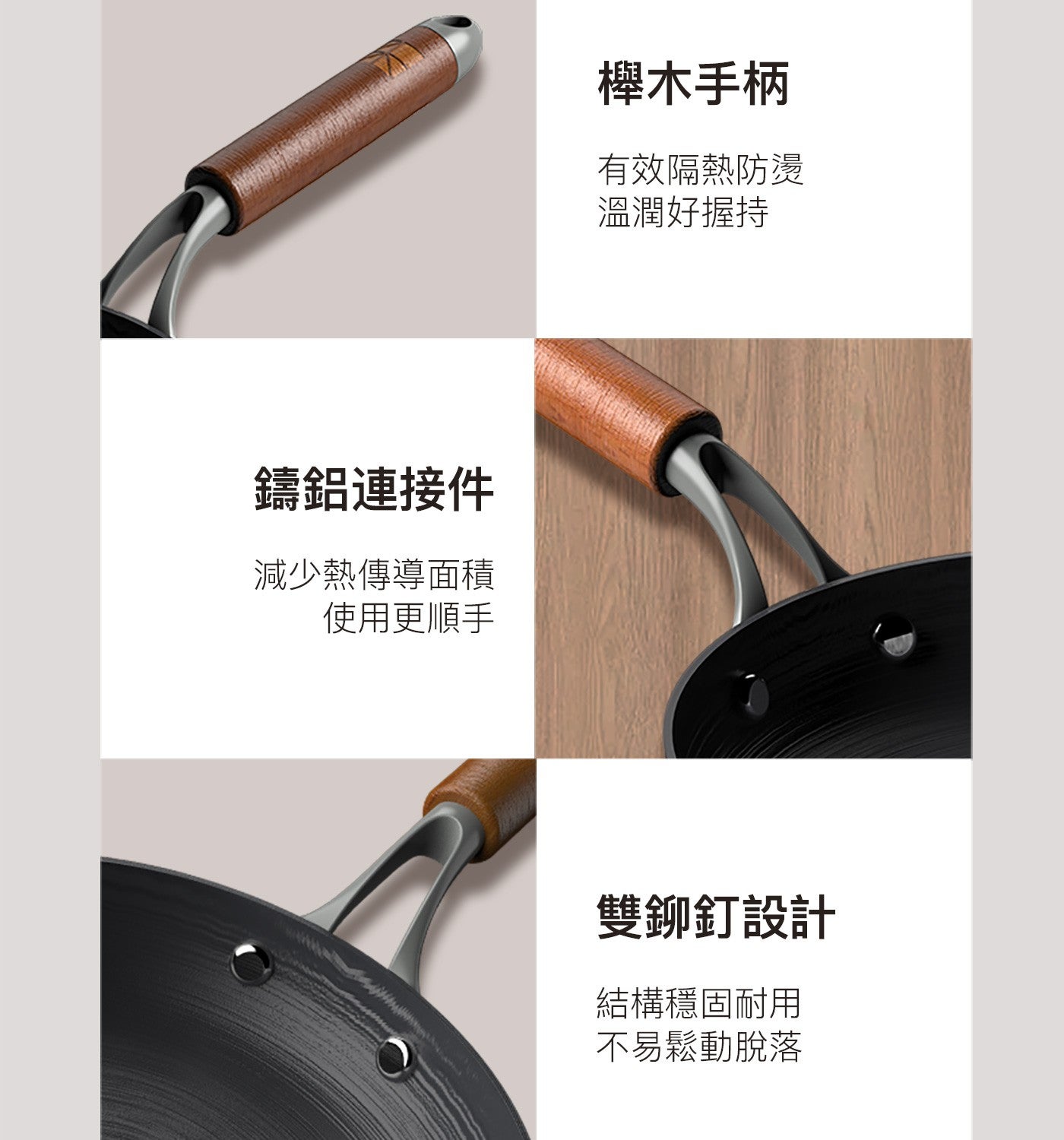 鑄鋁連接件 減少熱傳導面積 使用更順手 櫸木手柄 有效隔熱防燙 溫潤好握持 雙鉚釘設計 結構穩固耐用 不易鬆動脫落