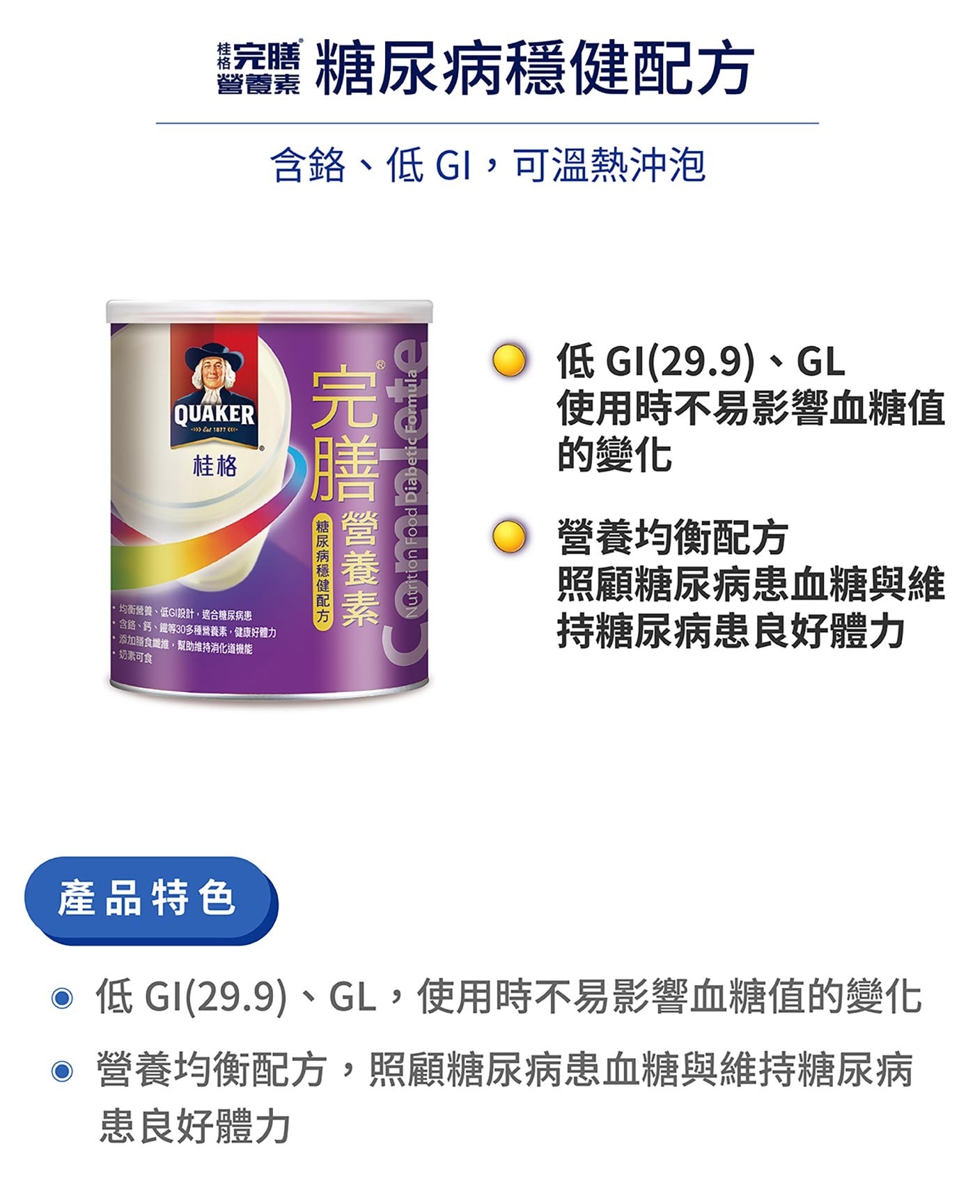 桂格完膳營養素糖尿病適用配方(無糖)，含30多種營養素且具有膳食纖維、鉻，能促進新陳代謝，配方含有鈣、低鈉、低GI(數值：44.2)，能成為糖尿病患短期與長期使用的正餐與點心。