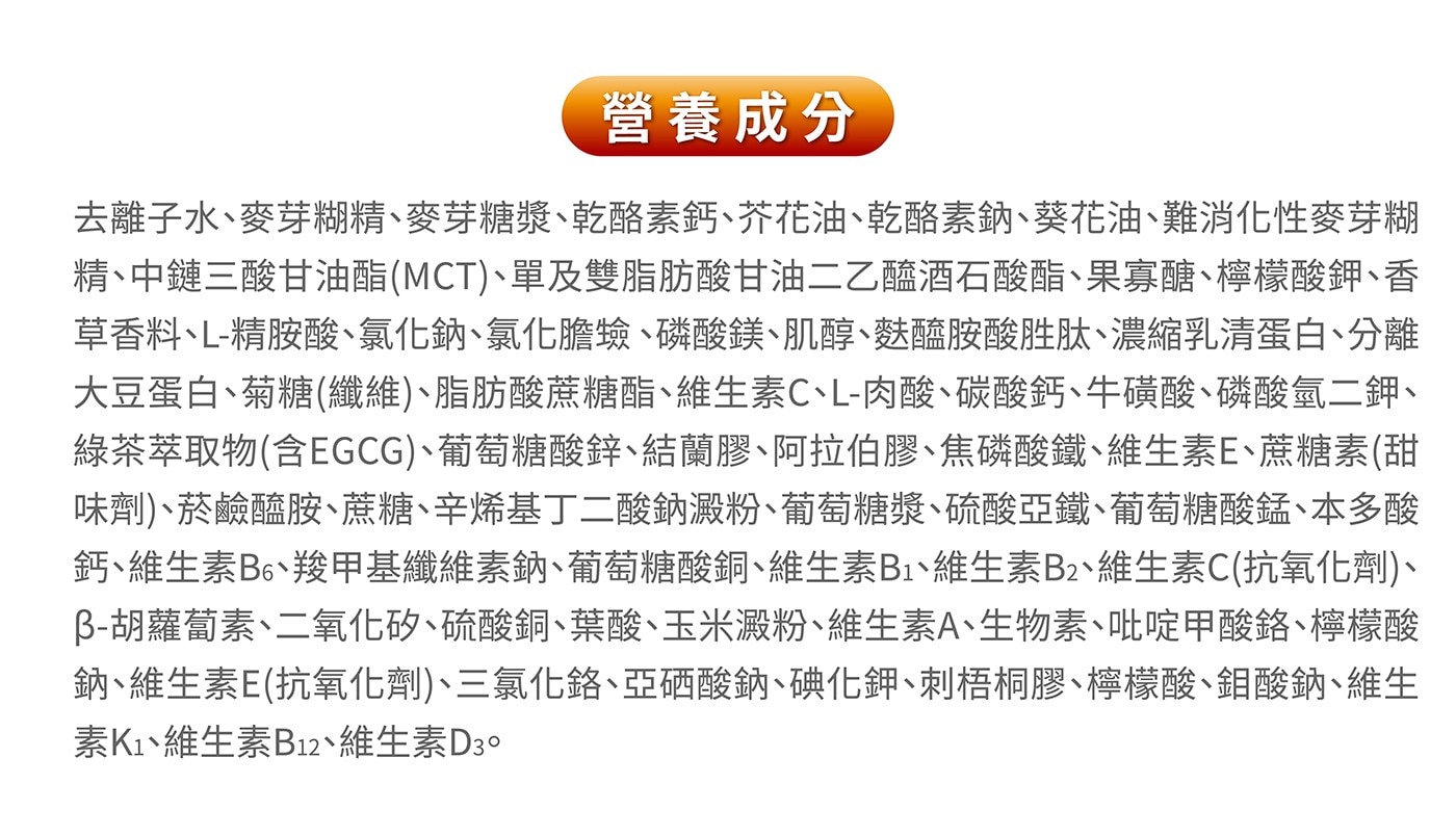 去離子水、麥芽糊精、麥芽糖漿、乾酪素鈣、芥花油、乾酪素鈉、葵花油、難消化性麥芽糊精、中鏈三酸甘油酯(MCT)、