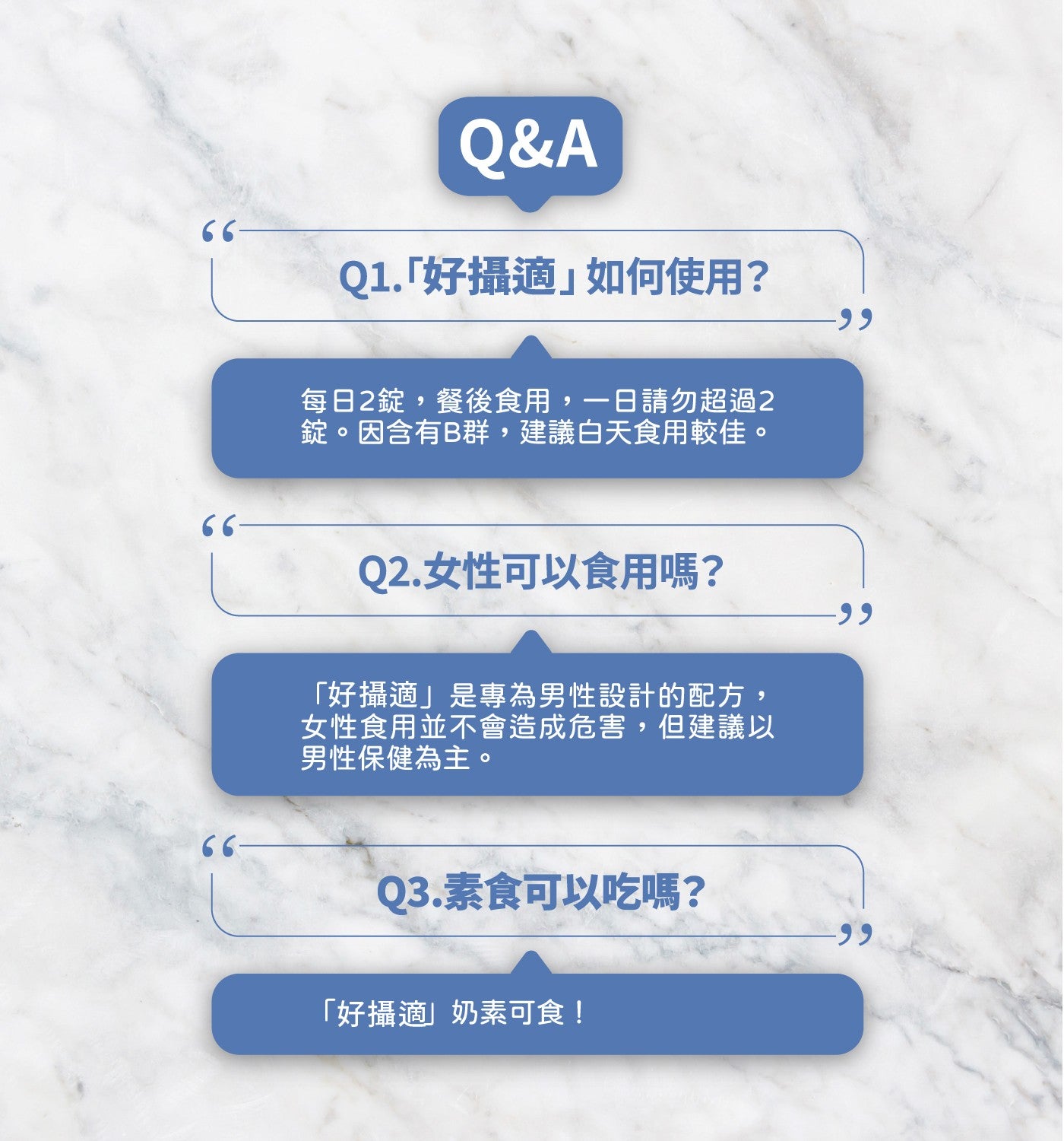 Q1.好攝適如何使用? 每日 2 錠,餐後食用,1 日請勿超過 2 錠因含有 B 群,建議白天食用較佳 Q2.女性可以食用嗎? 好攝適是專為男性設計的配方, 女性食用並不會造成危害,但建議以男性保健為主 Q3.素食可以吃嗎? 好攝適奶素可食!